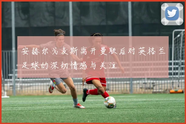 安赫尔戈麦斯离开曼联后对英格兰足球的深切情感与关注