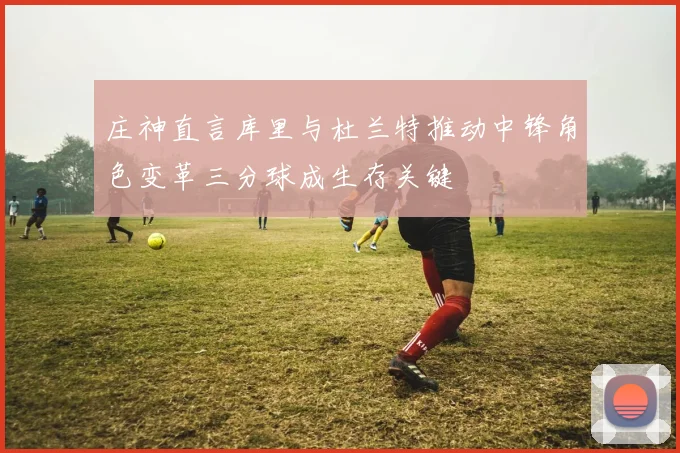 庄神直言库里与杜兰特推动中锋角色变革三分球成生存关键