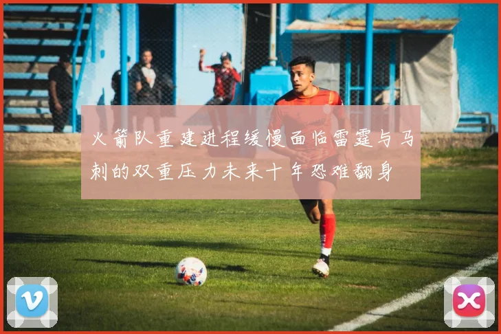 火箭队重建进程缓慢面临雷霆与马刺的双重压力未来十年恐难翻身
