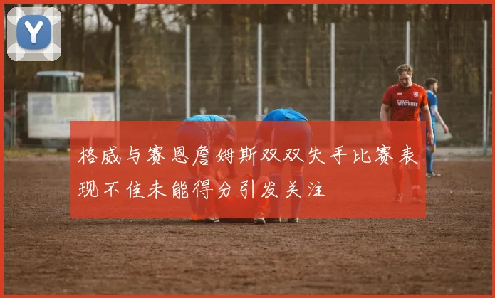 格威与赛恩詹姆斯双双失手比赛表现不佳未能得分引发关注
