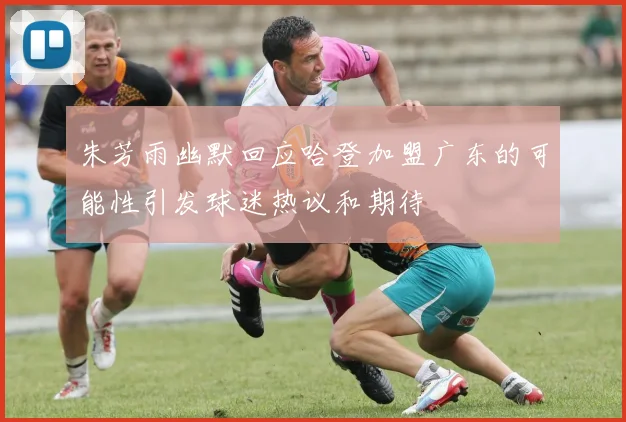 朱芳雨幽默回应哈登加盟广东的可能性引发球迷热议和期待