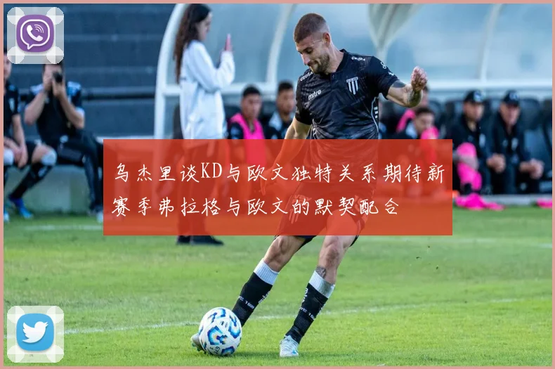 乌杰里谈KD与欧文独特关系期待新赛季弗拉格与欧文的默契配合