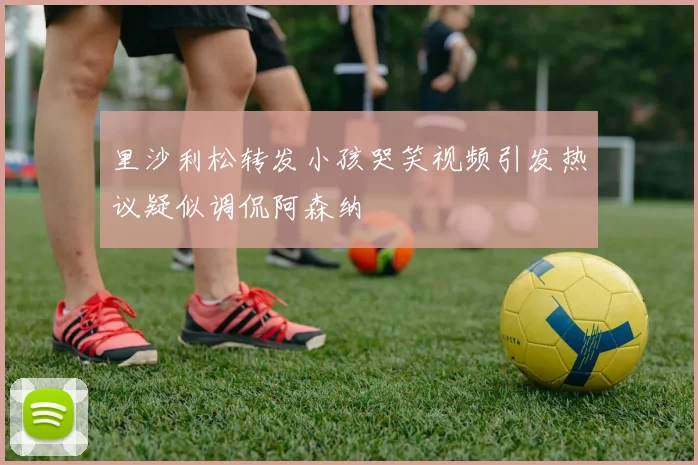 里沙利松转发小孩哭笑视频引发热议疑似调侃阿森纳