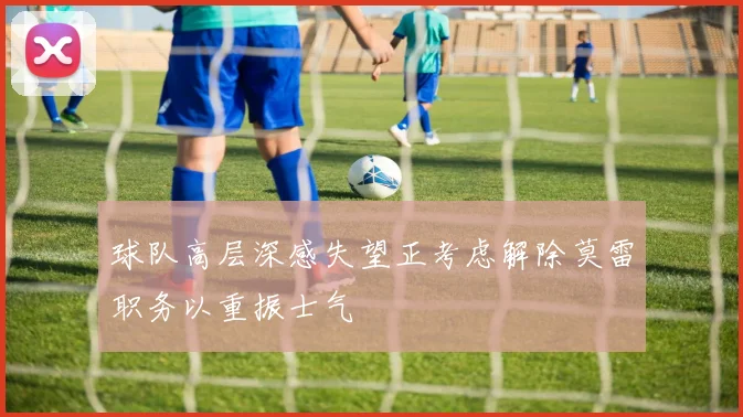 球队高层深感失望正考虑解除莫雷职务以重振士气