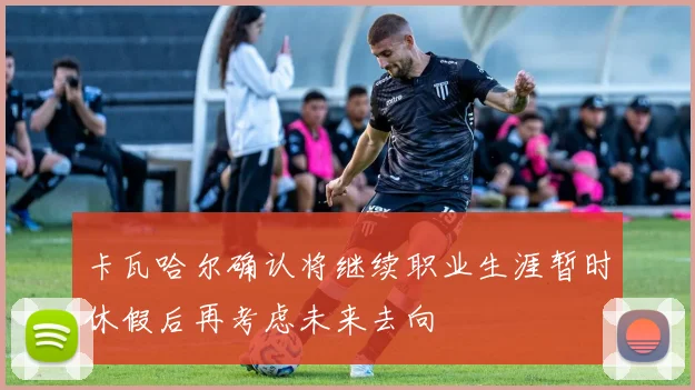 卡瓦哈尔确认将继续职业生涯暂时休假后再考虑未来去向
