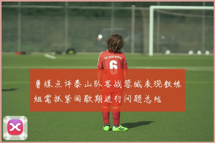 鲁媒点评泰山队客战蓉城表现教练组需抓紧间歇期进行问题总结