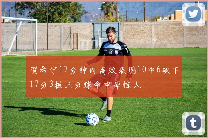 贺希宁17分钟内高效表现10中6砍下17分3板三分球命中率惊人
