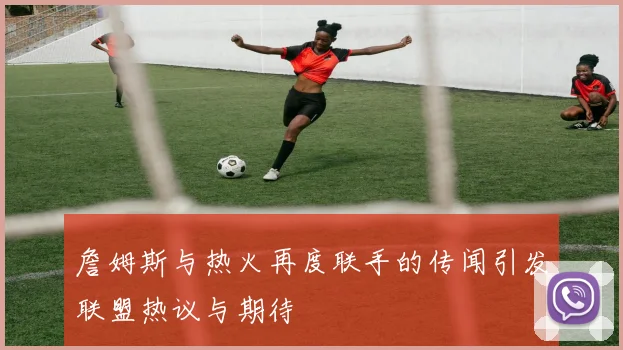 詹姆斯与热火再度联手的传闻引发联盟热议与期待